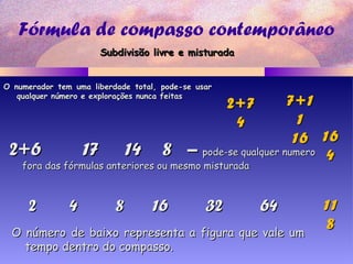 Fórmula de compasso contemporâneo
2+6 17 14 8 –2+6 17 14 8 – pode-se qualquer numeropode-se qualquer numero
fora das fórmulas anteriores ou mesmo misturadafora das fórmulas anteriores ou mesmo misturada
2 4 8 16 32 642 4 8 16 32 64
2+72+7
44
7+17+1
11
1616
1111
88
O numerador tem uma liberdade total, pode-se usarO numerador tem uma liberdade total, pode-se usar
qualquer número e explorações nunca feitasqualquer número e explorações nunca feitas
Subdivisão livre e misturadaSubdivisão livre e misturada
1616
44
O número de baixo representa a figura que vale umO número de baixo representa a figura que vale um
tempo dentro do compasso.tempo dentro do compasso.
 