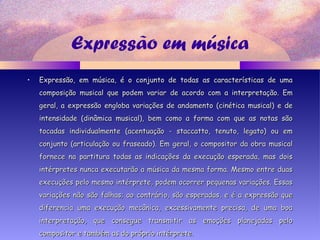 Expressão em música
• Expressão, em música, é o conjunto de todas as características de umaExpressão, em música, é o conjunto de todas as características de uma
composição musical que podem variar de acordo com a interpretação. Emcomposição musical que podem variar de acordo com a interpretação. Em
geral, a expressão engloba variações de andamento (cinética musical) e degeral, a expressão engloba variações de andamento (cinética musical) e de
intensidade (dinâmica musical), bem como a forma com que as notas sãointensidade (dinâmica musical), bem como a forma com que as notas são
tocadas individualmente (acentuação - staccatto, tenuto, legato) ou emtocadas individualmente (acentuação - staccatto, tenuto, legato) ou em
conjunto (articulação ou fraseado). Em geral, o compositor da obra musicalconjunto (articulação ou fraseado). Em geral, o compositor da obra musical
fornece na partitura todas as indicações da execução esperada, mas doisfornece na partitura todas as indicações da execução esperada, mas dois
intérpretes nunca executarão a música da mesma forma. Mesmo entre duasintérpretes nunca executarão a música da mesma forma. Mesmo entre duas
execuções pelo mesmo intérprete, podem ocorrer pequenas variações. Essasexecuções pelo mesmo intérprete, podem ocorrer pequenas variações. Essas
variações não são falhas; ao contrário, são esperadas, e é a expressão quevariações não são falhas; ao contrário, são esperadas, e é a expressão que
diferencia uma execução mecânica, excessivamente precisa, de uma boadiferencia uma execução mecânica, excessivamente precisa, de uma boa
interpretação, que consegue transmitir as emoções planejadas pelointerpretação, que consegue transmitir as emoções planejadas pelo
compositor e também as do próprio intérprete.compositor e também as do próprio intérprete.
 