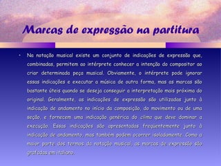 Marcas de expressão na partitura
• Na notação musical existe um conjunto de indicações de expressão que,Na notação musical existe um conjunto de indicações de expressão que,
combinadas, permitem ao intérprete conhecer a intenção do compositor aocombinadas, permitem ao intérprete conhecer a intenção do compositor ao
criar determinada peça musical. Obviamente, o intérprete pode ignorarcriar determinada peça musical. Obviamente, o intérprete pode ignorar
essas indicações e executar a música de outra forma, mas as marcas sãoessas indicações e executar a música de outra forma, mas as marcas são
bastante úteis quando se deseja conseguir a interpretação mais próxima dobastante úteis quando se deseja conseguir a interpretação mais próxima do
original. Geralmente, as indicações de expressão são utilizadas junto àoriginal. Geralmente, as indicações de expressão são utilizadas junto à
indicação de andamento no início da composição, do movimento ou de umaindicação de andamento no início da composição, do movimento ou de uma
seção, e fornecem uma indicação genérica doseção, e fornecem uma indicação genérica do climaclima que deve dominar aque deve dominar a
execução. Essas indicações são apresentadas freqüentemente junto àexecução. Essas indicações são apresentadas freqüentemente junto à
indicação de andamento, mas também podem ocorrer isoladamente. Como aindicação de andamento, mas também podem ocorrer isoladamente. Como a
maior parte dos termos da notação musical, as marcas de expressão sãomaior parte dos termos da notação musical, as marcas de expressão são
grafadas em italiano.grafadas em italiano.
 
