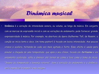 Dinâmica musical
• DinâmicaDinâmica é a variação de intensidade sonora, ou volume, ao longo da música. Em conjuntoé a variação de intensidade sonora, ou volume, ao longo da música. Em conjunto
com as marcas de expressão inicial e com as variações de andamento, pode fornecer grandecom as marcas de expressão inicial e com as variações de andamento, pode fornecer grande
expressividade à música. Por exemplo, na abertura da ópera Guilherme Tell, de Rossini, aexpressividade à música. Por exemplo, na abertura da ópera Guilherme Tell, de Rossini, a
canção se inicia lenta e doce. Um tema pastoril é tocado em baixa intensidade. Aos poucoscanção se inicia lenta e doce. Um tema pastoril é tocado em baixa intensidade. Aos poucos
cresce e acelera, tornando-se cada vez mais agitada e forte. Esse efeito é usado paracresce e acelera, tornando-se cada vez mais agitada e forte. Esse efeito é usado para
simular a chegada de uma tempestade, que após o seu clímax, tocado emsimular a chegada de uma tempestade, que após o seu clímax, tocado em fortíssimofortíssimo e eme em
andamento acelerado, volta a diminuir até tornar-se calmo e leve como o tema do início.andamento acelerado, volta a diminuir até tornar-se calmo e leve como o tema do início.
"Depois da tempestade a bonança retorna". Sem a variação do andamento e a dinâmica,"Depois da tempestade a bonança retorna". Sem a variação do andamento e a dinâmica,
seria impossível transmitir essa imagem.seria impossível transmitir essa imagem.
 