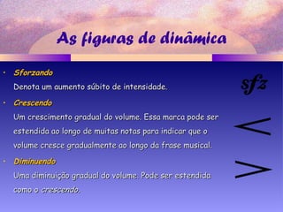 As figuras de dinâmica
• SforzandoSforzando
Denota um aumento súbito de intensidade.Denota um aumento súbito de intensidade.
• CrescendoCrescendo
Um crescimento gradual do volume. Essa marca pode serUm crescimento gradual do volume. Essa marca pode ser
estendida ao longo de muitas notas para indicar que oestendida ao longo de muitas notas para indicar que o
volume cresce gradualmente ao longo da frase musical.volume cresce gradualmente ao longo da frase musical.
• DiminuendoDiminuendo
Uma diminuição gradual do volume. Pode ser estendidaUma diminuição gradual do volume. Pode ser estendida
como ocomo o crescendocrescendo..
 