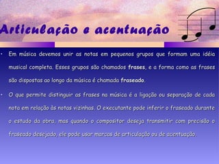 Articulação e acentuação
• Em música devemos unir as notas em pequenos grupos que formam uma idéiaEm música devemos unir as notas em pequenos grupos que formam uma idéia
musical completa. Esses grupos são chamadosmusical completa. Esses grupos são chamados frasesfrases, e a forma como as frases, e a forma como as frases
são dispostas ao longo da música é chamadasão dispostas ao longo da música é chamada fraseadofraseado..
• O que permite distinguir as frases na música é a ligação ou separação de cadaO que permite distinguir as frases na música é a ligação ou separação de cada
nota em relação às notas vizinhas. O executante pode inferir o fraseado durantenota em relação às notas vizinhas. O executante pode inferir o fraseado durante
o estudo da obra, mas quando o compositor deseja transmitir com precisão oo estudo da obra, mas quando o compositor deseja transmitir com precisão o
fraseado desejado, ele pode usar marcas de articulação ou de acentuação.fraseado desejado, ele pode usar marcas de articulação ou de acentuação.
 