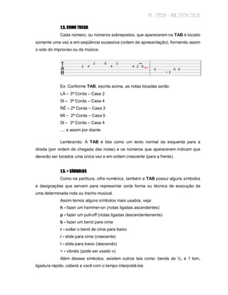 1.5. COMO TOCAR
Cada número, ou números sobrepostos, que aparecerem na TAB é tocado
somente uma vez e em seqüência sucessiva (ordem de apresentação), formando assim
o solo do improviso ou da música.
Ex: Conforme TAB, escrita acima, as notas tocadas serão:
LÁ – 3ª Corda – Casa 2
SI – 3ª Corda – Casa 4
RÉ – 2ª Corda – Casa 3
MI – 2ª Corda – Casa 5
SI – 3ª Corda – Casa 4
.... e assim por diante
Lembrando: A TAB é lida como um texto normal da esquerda para a
direita (por ordem de chegada das notas) e os números que aparecerem indicam que
deverão ser tocados uma única vez e em ordem crescente (para a frente).
1.5. + SÍMBOLOS
Como na partitura, cifra numérica, também a TAB possui alguns símbolos
e designações que servem para representar certa forma ou técnica de execução de
uma determinada nota ou trecho musical.
Assim temos alguns símbolos mais usados, veja:
h - fazer um hammer-on (notas ligadas ascendentes)
p - fazer um pull-off (notas ligadas descendentemente)
b - fazer um bend para cima
r - soltar o bend de cima para baixo
/ - slide para cima (crescente)
 - slide para baixo (descendo)
~ - vibrato (pode ser usado v)
Além desses símbolos, existem outros tais como: bends de ½, e 1 tom,
ligadura rápido, caberá a você com o tempo interpretá-los.
 