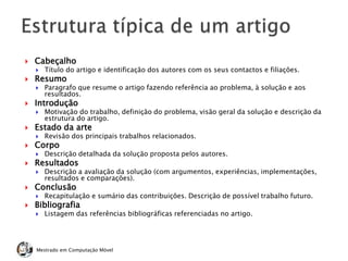  Cabeçalho
 Título do artigo e identificação dos autores com os seus contactos e filiações.
 Resumo
 Paragrafo que resume o artigo fazendo referência ao problema, à solução e aos
resultados.
 Introdução
 Motivação do trabalho, definição do problema, visão geral da solução e descrição da
estrutura do artigo.
 Estado da arte
 Revisão dos principais trabalhos relacionados.
 Corpo
 Descrição detalhada da solução proposta pelos autores.
 Resultados
 Descrição a avaliação da solução (com argumentos, experiências, implementações,
resultados e comparações).
 Conclusão
 Recapitulação e sumário das contribuições. Descrição de possível trabalho futuro.
 Bibliografia
 Listagem das referências bibliográficas referenciadas no artigo.
Mestrado em Computação Móvel
 