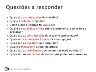  Quais são as motivações do trabalho?
 Qual é a solução proposta?
 Como é que a solução foi avaliada?
 Qual é a sua análise crítica sobre o problema, a solução e a
avaliação?
 Quais são as contribuições do trabalho apresentado?
 Quais são as direcções futuras da investigação?
 Quais são as questões que surgiram?
 Qual é a mensagem a reter do artigo?
 Quais são as referências que podem ser úteis no futuro?
 Quais são os elementos da escrita que podemos aproveitar?
Mestrado em Computação Móvel
 