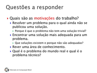  Quais são as motivações do trabalho?
 Resolver um problema para o qual ainda não se
publicou uma solução.
 Porque é que o problema não tem uma solução trivial?
 Encontrar uma solução mais adequada para um
problema.
 Que soluções existem e porque não são adequadas?
 Rever uma área de conhecimento.
 Qual é o problema do mundo real e qual é o
problema técnico?
Mestrado em Computação Móvel
 