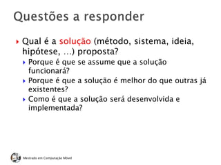  Qual é a solução (método, sistema, ideia,
hipótese, …) proposta?
 Porque é que se assume que a solução
funcionará?
 Porque é que a solução é melhor do que outras já
existentes?
 Como é que a solução será desenvolvida e
implementada?
Mestrado em Computação Móvel
 