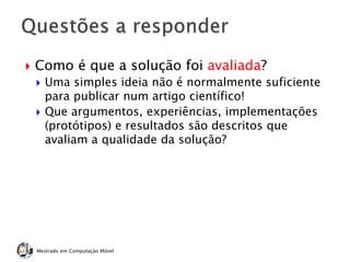  Como é que a solução foi avaliada?
 Uma simples ideia não é normalmente suficiente
para publicar num artigo científico!
 Que argumentos, experiências, implementações
(protótipos) e resultados são descritos que
avaliam a qualidade da solução?
Mestrado em Computação Móvel
 