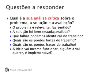  Qual é a sua análise crítica sobre o
problema, a solução e a avaliação?
 O problema é relevante, faz sentido?
 A solução foi bem testada/avaliada?
 Que falhas podemos identificar no trabalho?
 Quais são os pontos fortes do trabalho?
 Quais são os pontos fracos do trabalho?
 A ideia vai mesmo funcionar, alguém a vai
querer, é implementável?
Mestrado em Computação Móvel
 