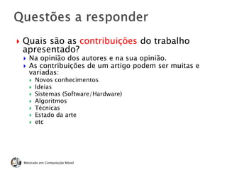  Quais são as contribuições do trabalho
apresentado?
 Na opinião dos autores e na sua opinião.
 As contribuições de um artigo podem ser muitas e
variadas:
 Novos conhecimentos
 Ideias
 Sistemas (Software/Hardware)
 Algoritmos
 Técnicas
 Estado da arte
 etc
Mestrado em Computação Móvel
 