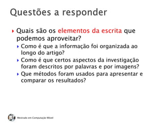  Quais são os elementos da escrita que
podemos aproveitar?
 Como é que a informação foi organizada ao
longo do artigo?
 Como é que certos aspectos da investigação
foram descritos por palavras e por imagens?
 Que métodos foram usados para apresentar e
comparar os resultados?
Mestrado em Computação Móvel
 