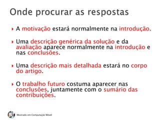  A motivação estará normalmente na introdução.
 Uma descrição genérica da solução e da
avaliação aparece normalmente na introdução e
nas conclusões.
 Uma descrição mais detalhada estará no corpo
do artigo.
 O trabalho futuro costuma aparecer nas
conclusões, juntamente com o sumário das
contribuições.
Mestrado em Computação Móvel
 