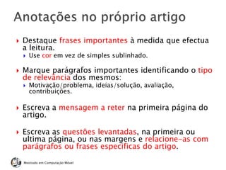  Destaque frases importantes à medida que efectua
a leitura.
 Use cor em vez de simples sublinhado.
 Marque parágrafos importantes identificando o tipo
de relevância dos mesmos:
 Motivação/problema, ideias/solução, avaliação,
contribuições.
 Escreva a mensagem a reter na primeira página do
artigo.
 Escreva as questões levantadas, na primeira ou
ultima página, ou nas margens e relacione-as com
parágrafos ou frases especificas do artigo.
Mestrado em Computação Móvel
 
