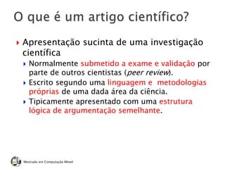  Apresentação sucinta de uma investigação
científica
 Normalmente submetido a exame e validação por
parte de outros cientistas (peer review).
 Escrito segundo uma linguagem e metodologias
próprias de uma dada área da ciência.
 Tipicamente apresentado com uma estrutura
lógica de argumentação semelhante.
Mestrado em Computação Móvel
 