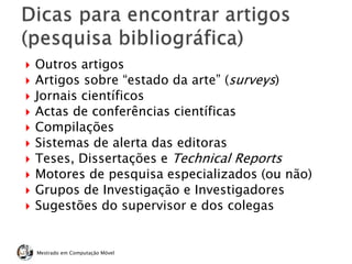 Mestrado em Computação Móvel
 Outros artigos
 Artigos sobre “estado da arte” (surveys)
 Jornais científicos
 Actas de conferências científicas
 Compilações
 Sistemas de alerta das editoras
 Teses, Dissertações e Technical Reports
 Motores de pesquisa especializados (ou não)
 Grupos de Investigação e Investigadores
 Sugestões do supervisor e dos colegas
 