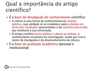  É a base da divulgação do conhecimento científico
 A ciência é uma forma de conhecimento de carácter
público, cuja validade só se estabelece após o debate em
torno dos resultados apresentados e do caminho percorrido
que conduziu à sua construção.
 O artigo científico torna público e aberto ao debate, o
conhecimento resultante da investigação, sendo por isso o
motor da divulgação e do desenvolvimento da ciência.
 É a base da avaliação académica (pessoal e
institucional)
Mestrado em Computação Móvel
 
