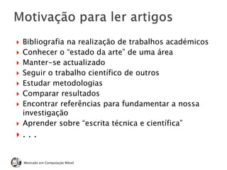  Bibliografia na realização de trabalhos académicos
 Conhecer o “estado da arte” de uma área
 Manter-se actualizado
 Seguir o trabalho científico de outros
 Estudar metodologias
 Comparar resultados
 Encontrar referências para fundamentar a nossa
investigação
 Aprender sobre “escrita técnica e científica”
 . . .
Mestrado em Computação Móvel
 
