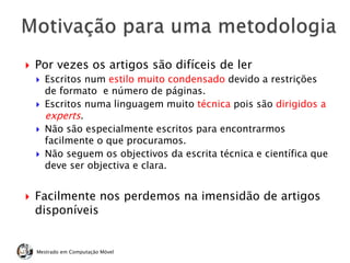  Por vezes os artigos são difíceis de ler
 Escritos num estilo muito condensado devido a restrições
de formato e número de páginas.
 Escritos numa linguagem muito técnica pois são dirigidos a
experts.
 Não são especialmente escritos para encontrarmos
facilmente o que procuramos.
 Não seguem os objectivos da escrita técnica e científica que
deve ser objectiva e clara.
 Facilmente nos perdemos na imensidão de artigos
disponíveis
Mestrado em Computação Móvel
 