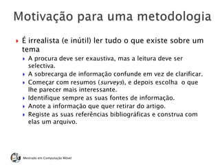  É irrealista (e inútil) ler tudo o que existe sobre um
tema
 A procura deve ser exaustiva, mas a leitura deve ser
selectiva.
 A sobrecarga de informação confunde em vez de clarificar.
 Começar com resumos (surveys), e depois escolha o que
lhe parecer mais interessante.
 Identifique sempre as suas fontes de informação.
 Anote a informação que quer retirar do artigo.
 Registe as suas referências bibliográficas e construa com
elas um arquivo.
Mestrado em Computação Móvel
 
