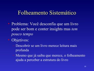 Folheamento Sistemático Problema: Você desconfia que um livro pode ser bom e conter insights mas  tem pouco tempo Objetivos: Descobrir se um livro merece leitura mais profunda Mesmo que já saiba que merece, o folheamento ajuda a perceber a estrutura do livro 