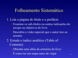 Folheamento Sistemático 1. Leia a página de título e o prefácio Examine os sub-títulos ou outras indicações do escopo ou objetivos do livro Descubra a visão especial que o autor traz ao assunto 2. Estude o índice analítico (Table of Contents) Obtenha uma idéia da estrutura do livro É como ler um mapa antes de viajar 