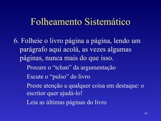 Folheamento Sistemático 6. Folheie o livro página a página, lendo um parágrafo aqui acolá, as vezes algumas páginas, nunca mais do que isso. Procure o “tchan” da argumentação Escute o “pulso” do livro Preste atenção a qualquer coisa em destaque: o escritor quer ajudá-lo! Leia as últimas páginas do livro 