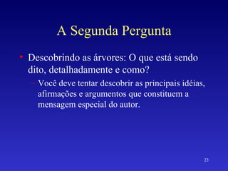 A Segunda Pergunta Descobrindo as árvores: O que está sendo dito, detalhadamente e como? Você deve tentar descobrir as principais idéias, afirmações e argumentos que constituem a mensagem especial do autor. 