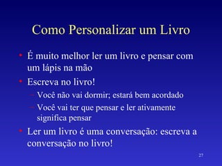 Como Personalizar um Livro É muito melhor ler um livro e pensar com um lápis na mão Escreva no livro! Você não vai dormir; estará bem acordado Você vai ter que pensar e ler ativamente significa pensar Ler um livro é uma conversação: escreva a conversação no livro! 