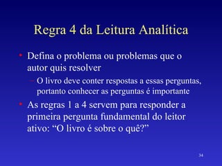 Regra 4 da Leitura Analítica Defina o problema ou problemas que o autor quis resolver O livro deve conter respostas a essas perguntas, portanto conhecer as perguntas é importante As regras 1 a 4 servem para responder a primeira pergunta fundamental do leitor ativo: “O livro é sobre o quê?” 