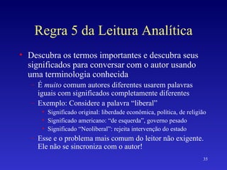 Regra 5 da Leitura Analítica Descubra os termos importantes e descubra seus significados para conversar com o autor usando uma terminologia conhecida É  muito  comum autores diferentes usarem palavras iguais com significados completamente diferentes Exemplo: Considere a palavra “liberal” Significado original: liberdade econômica, política, de religião Significado americano: “de esquerda”, governo pesado Significado “Neoliberal”: rejeita intervenção do estado Esse e o problema mais comum do leitor não exigente. Ele não se sincroniza com o autor! 