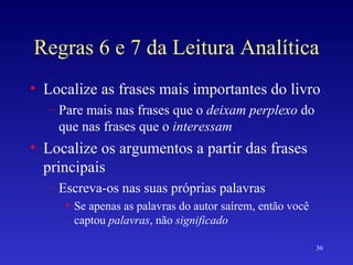 Regras 6 e 7 da Leitura Analítica Localize as frases mais importantes do livro Pare mais nas frases que o  deixam perplexo  do que nas frases que o  interessam Localize os argumentos a partir das frases principais Escreva-os nas suas próprias palavras Se apenas as palavras do autor saírem, então você captou  palavras , não  significado 