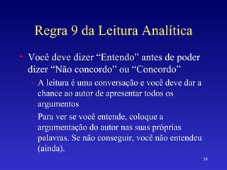 Regra 9 da Leitura Analítica Você deve dizer “Entendo” antes de poder dizer “Não concordo” ou “Concordo” A leitura é uma conversação e você deve dar a chance ao autor de apresentar todos os argumentos Para ver se você entende, coloque a argumentação do autor nas suas próprias palavras. Se não conseguir, você não entendeu (ainda). 