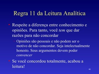 Regra 11 da Leitura Analítica Respeite a diferença entre conhecimento e opiniões. Para tanto, você  tem  que dar razões para não concordar Opiniões são pessoais e não podem ser o motivo de não concordar. Seja intelectualmente honesto. Seus argumentos devem poder  convencer Se você concordou totalmente, acabou a leitura! 