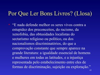 Por Que Ler Bons Livros? (Llosa) “ E nada defende melhor os seres vivos contra a estupidez dos preconceitos, do racismo, da xenofobia, das obtusidades localistas do sectarismo religioso ou político, ou dos nacionalismos discriminatórios, do que a comprovação constante que sempre aparece na grande literatura: a igualdade essencial de homens e mulheres em todas as latitudes, e a injustiça representada pelo estabelecimento entre eles de formas de discriminação, sujeição ou exploração.” 