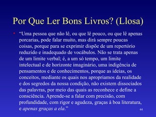 Por Que Ler Bons Livros? (Llosa) “ Uma pessoa que não lê, ou que lê pouco, ou que lê apenas porcarias, pode falar muito, mas dirá sempre poucas coisas, porque para se exprimir dispõe de um repertório reduzido e inadequado de vocábulos. Não se trata apenas de um limite verbal; é, a um só tempo, um limite intelectual e de horizonte imaginário, uma indigência de pensamentos e de conhecimentos, porque as ideias, os conceitos, mediante os quais nos apropriamos da realidade e dos segredos da nossa condição, não existem dissociados das palavras, por meio das quais as reconhece e define a consciência. Aprende-se a falar com precisão, com profundidade, com rigor e agudeza, graças à boa literatura, e  apenas graças a ela .” 