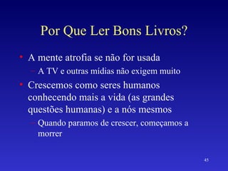 Por Que Ler Bons Livros? A mente atrofia se não for usada A TV e outras mídias não exigem muito Crescemos como seres humanos conhecendo mais a vida (as grandes questões humanas) e a nós mesmos Quando paramos de crescer, começamos a morrer 