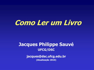 Como Ler um Livro
Jacques Philippe Sauvé
UFCG/DSC
jacques@dsc.ufcg.edu.br
(Atualização 2010)
 