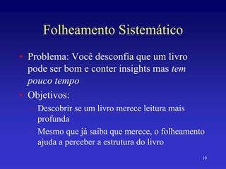 10
Folheamento Sistemático
• Problema: Você desconfia que um livro
pode ser bom e conter insights mas tem
pouco tempo
• Objetivos:
– Descobrir se um livro merece leitura mais
profunda
– Mesmo que já saiba que merece, o folheamento
ajuda a perceber a estrutura do livro
 