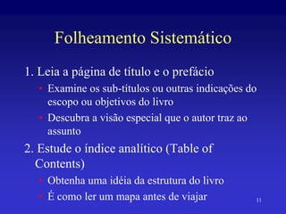 11
Folheamento Sistemático
1. Leia a página de título e o prefácio
• Examine os sub-títulos ou outras indicações do
escopo ou objetivos do livro
• Descubra a visão especial que o autor traz ao
assunto
2. Estude o índice analítico (Table of
Contents)
• Obtenha uma idéia da estrutura do livro
• É como ler um mapa antes de viajar
 