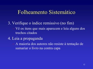 12
Folheamento Sistemático
3. Verifique o índice remissivo (no fim)
– Vê os itens que mais aparecem e leia alguns dos
trechos citados
4. Leia a propaganda
– A maioria dos autores não resiste à tentação de
sumariar o livro na contra capa
 