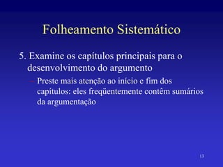 13
Folheamento Sistemático
5. Examine os capítulos principais para o
desenvolvimento do argumento
– Preste mais atenção ao início e fim dos
capítulos: eles freqüentemente contêm sumários
da argumentação
 
