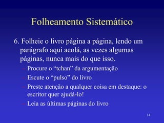 14
Folheamento Sistemático
6. Folheie o livro página a página, lendo um
parágrafo aqui acolá, as vezes algumas
páginas, nunca mais do que isso.
– Procure o “tchan” da argumentação
– Escute o “pulso” do livro
– Preste atenção a qualquer coisa em destaque: o
escritor quer ajudá-lo!
– Leia as últimas páginas do livro
 