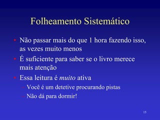 15
Folheamento Sistemático
• Não passar mais do que 1 hora fazendo isso,
as vezes muito menos
• É suficiente para saber se o livro merece
mais atenção
• Essa leitura é muito ativa
– Você é um detetive procurando pistas
– Não dá para dormir!
 