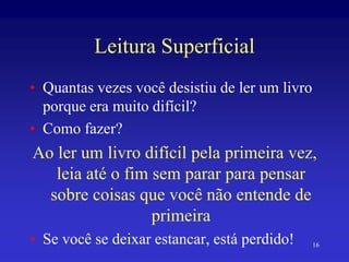 16
Leitura Superficial
• Quantas vezes você desistiu de ler um livro
porque era muito difícil?
• Como fazer?
Ao ler um livro difícil pela primeira vez,
leia até o fim sem parar para pensar
sobre coisas que você não entende de
primeira
• Se você se deixar estancar, está perdido!
 