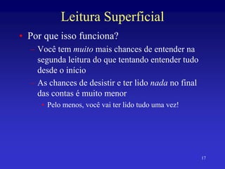 17
Leitura Superficial
• Por que isso funciona?
– Você tem muito mais chances de entender na
segunda leitura do que tentando entender tudo
desde o início
– As chances de desistir e ter lido nada no final
das contas é muito menor
• Pelo menos, você vai ter lido tudo uma vez!
 