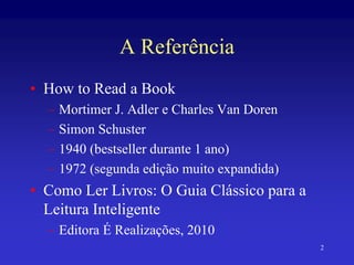 2
A Referência
• How to Read a Book
– Mortimer J. Adler e Charles Van Doren
– Simon Schuster
– 1940 (bestseller durante 1 ano)
– 1972 (segunda edição muito expandida)
• Como Ler Livros: O Guia Clássico para a
Leitura Inteligente
– Editora É Realizações, 2010
 