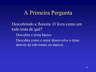 22
A Primeira Pergunta
• Descobrindo a floresta: O livro como um
todo trata de quê?
– Descubra o tema básico
– Descubra como o autor desenvolve o tema
através de sub-temas ou tópicos
 