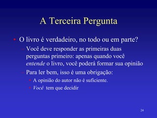 24
A Terceira Pergunta
• O livro é verdadeiro, no todo ou em parte?
– Você deve responder as primeiras duas
perguntas primeiro: apenas quando você
entende o livro, você poderá formar sua opinião
– Para ler bem, isso é uma obrigação:
• A opinião do autor não é suficiente.
• Você tem que decidir
 