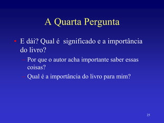 25
A Quarta Pergunta
• E dái? Qual é significado e a importância
do livro?
– Por que o autor acha importante saber essas
coisas?
– Qual é a importância do livro para mim?
 