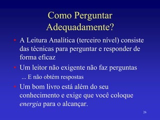 26
Como Perguntar
Adequadamente?
• A Leitura Analítica (terceiro nível) consiste
das técnicas para perguntar e responder de
forma eficaz
• Um leitor não exigente não faz perguntas
... E não obtém respostas
• Um bom livro está além do seu
conhecimento e exige que você coloque
energia para o alcançar.
 